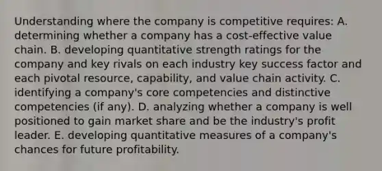 Understanding where the company is competitive requires: A. determining whether a company has a cost-effective value chain. B. developing quantitative strength ratings for the company and key rivals on each industry key success factor and each pivotal resource, capability, and value chain activity. C. identifying a company's core competencies and distinctive competencies (if any). D. analyzing whether a company is well positioned to gain market share and be the industry's profit leader. E. developing quantitative measures of a company's chances for future profitability.