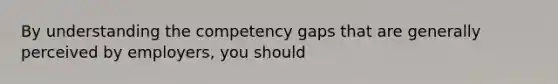 By understanding the competency gaps that are generally perceived by employers, you should