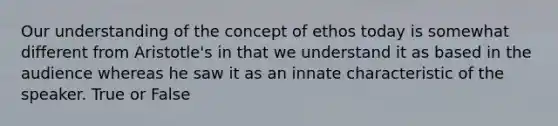 Our understanding of the concept of ethos today is somewhat different from Aristotle's in that we understand it as based in the audience whereas he saw it as an innate characteristic of the speaker. True or False