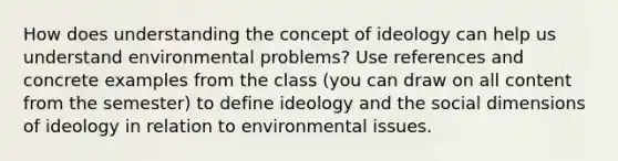 How does understanding the concept of ideology can help us understand environmental problems? Use references and concrete examples from the class (you can draw on all content from the semester) to define ideology and the social dimensions of ideology in relation to environmental issues.