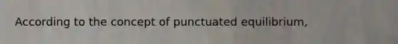 According to the concept of punctuated equilibrium,