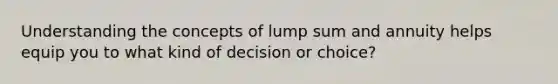 Understanding the concepts of lump sum and annuity helps equip you to what kind of decision or choice?