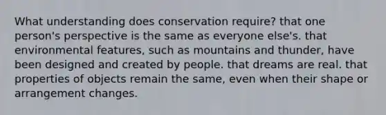 What understanding does conservation require? that one person's perspective is the same as everyone else's. that environmental features, such as mountains and thunder, have been designed and created by people. that dreams are real. that properties of objects remain the same, even when their shape or arrangement changes.