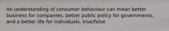 An understanding of consumer behaviour can mean better business for companies, better public policy for governments, and a better life for individuals. true/false