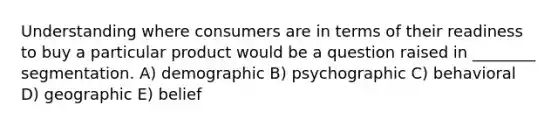 Understanding where consumers are in terms of their readiness to buy a particular product would be a question raised in ________ segmentation. A) demographic B) psychographic C) behavioral D) geographic E) belief