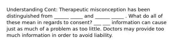 Understanding Cont: Therapeutic misconception has been distinguished from ______ _____ and ______ _____ . What do all of these mean in regards to consent? ___ ___ information can cause just as much of a problem as too little. Doctors may provide too much information in order to avoid liability.