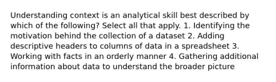 Understanding context is an analytical skill best described by which of the following? Select all that apply. 1. Identifying the motivation behind the collection of a dataset 2. Adding descriptive headers to columns of data in a spreadsheet 3. Working with facts in an orderly manner 4. Gathering additional information about data to understand the broader picture