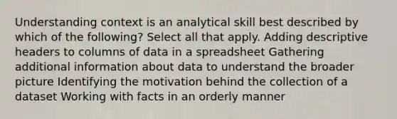 Understanding context is an analytical skill best described by which of the following? Select all that apply. Adding descriptive headers to columns of data in a spreadsheet Gathering additional information about data to understand the broader picture Identifying the motivation behind the collection of a dataset Working with facts in an orderly manner