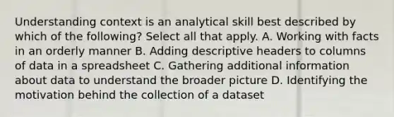 Understanding context is an analytical skill best described by which of the following? Select all that apply. A. Working with facts in an orderly manner B. Adding descriptive headers to columns of data in a spreadsheet C. Gathering additional information about data to understand the broader picture D. Identifying the motivation behind the collection of a dataset