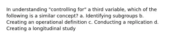 In understanding "controlling for" a third variable, which of the following is a similar concept? a. Identifying subgroups b. Creating an operational definition c. Conducting a replication d. Creating a longitudinal study