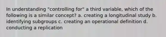 In understanding "controlling for" a third variable, which of the following is a similar concept? a. creating a longitudinal study b. identifying subgroups c. creating an operational definition d. conducting a replication