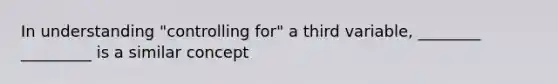 In understanding "controlling for" a third variable, ________ _________ is a similar concept