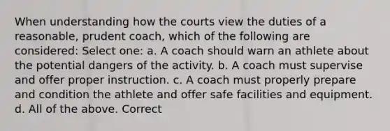 When understanding how the courts view the duties of a reasonable, prudent coach, which of the following are considered: Select one: a. A coach should warn an athlete about the potential dangers of the activity. b. A coach must supervise and offer proper instruction. c. A coach must properly prepare and condition the athlete and offer safe facilities and equipment. d. All of the above. Correct