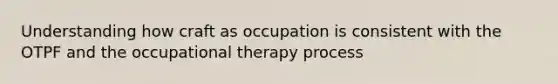 Understanding how craft as occupation is consistent with the OTPF and the occupational therapy process