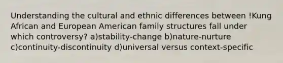 Understanding the cultural and ethnic differences between !Kung African and European American family structures fall under which controversy? a)stability-change b)nature-nurture c)continuity-discontinuity d)universal versus context-specific