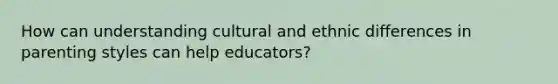 How can understanding cultural and ethnic differences in parenting styles can help educators?