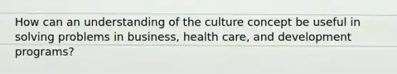 How can an understanding of the culture concept be useful in solving problems in business, health care, and development programs?