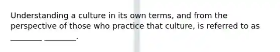 Understanding a culture in its own terms, and from the perspective of those who practice that culture, is referred to as ________ ________.