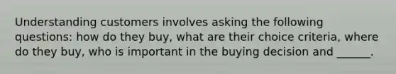 Understanding customers involves asking the following questions: how do they buy, what are their choice criteria, where do they buy, who is important in the buying decision and ______.