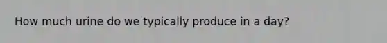 How much urine do we typically produce in a day?