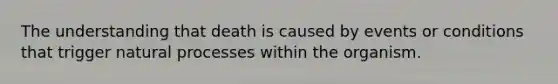 The understanding that death is caused by events or conditions that trigger natural processes within the organism.