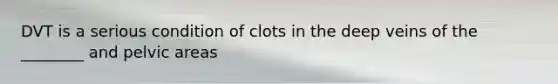 DVT is a serious condition of clots in the deep veins of the ________ and pelvic areas