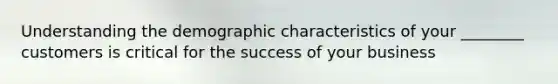 Understanding the demographic characteristics of your ________ customers is critical for the success of your business