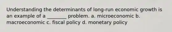 Understanding the determinants of long-run economic growth is an example of a ________ problem. a. microeconomic b. macroeconomic c. fiscal policy d. monetary policy