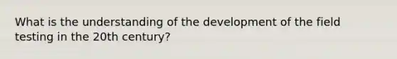 What is the understanding of the development of the field testing in the 20th century?