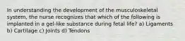 In understanding the development of the musculoskeletal system, the nurse recognizes that which of the following is implanted in a gel-like substance during fetal life? a) Ligaments b) Cartilage c) Joints d) Tendons