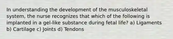 In understanding the development of the musculoskeletal system, the nurse recognizes that which of the following is implanted in a gel-like substance during fetal life? a) Ligaments b) Cartilage c) Joints d) Tendons