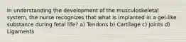 In understanding the development of the musculoskeletal system, the nurse recognizes that what is implanted in a gel-like substance during fetal life? a) Tendons b) Cartilage c) Joints d) Ligaments
