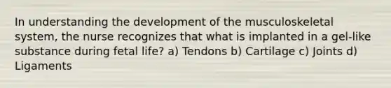 In understanding the development of the musculoskeletal system, the nurse recognizes that what is implanted in a gel-like substance during fetal life? a) Tendons b) Cartilage c) Joints d) Ligaments