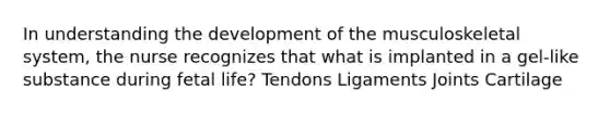 In understanding the development of the musculoskeletal system, the nurse recognizes that what is implanted in a gel-like substance during fetal life? Tendons Ligaments Joints Cartilage