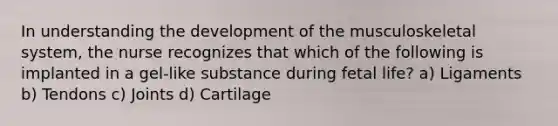 In understanding the development of the musculoskeletal system, the nurse recognizes that which of the following is implanted in a gel-like substance during fetal life? a) Ligaments b) Tendons c) Joints d) Cartilage