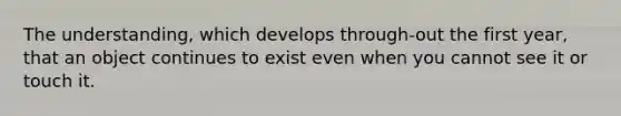 The understanding, which develops through-out the first year, that an object continues to exist even when you cannot see it or touch it.