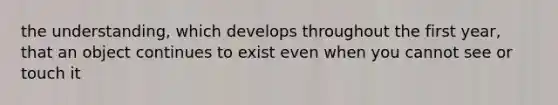 the understanding, which develops throughout the first year, that an object continues to exist even when you cannot see or touch it