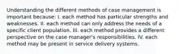 Understanding the different methods of case management is important because: I. each method has particular strengths and weaknesses. II. each method can only address the needs of a specific client population. III. each method provides a different perspective on the case manager's responsibilities. IV. each method may be present in service delivery systems.