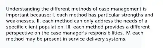 Understanding the different methods of case management is important because: I. each method has particular strengths and weaknesses. II. each method can only address the needs of a specific client population. III. each method provides a different perspective on the case manager's responsibilities. IV. each method may be present in service delivery systems.