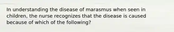 In understanding the disease of marasmus when seen in children, the nurse recognizes that the disease is caused because of which of the following?