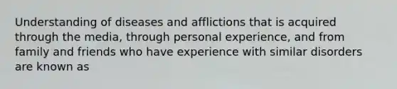 Understanding of diseases and afflictions that is acquired through the media, through personal experience, and from family and friends who have experience with similar disorders are known as