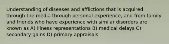 Understanding of diseases and afflictions that is acquired through the media through personal experience, and from family and friends who have experience with similar disorders are known as A) illness representations B) medical delays C) secondary gains D) primary appraisals