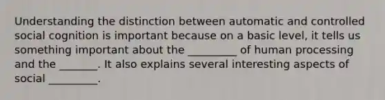 Understanding the distinction between automatic and controlled social cognition is important because on a basic level, it tells us something important about the _________ of human processing and the _______. It also explains several interesting aspects of social _________.