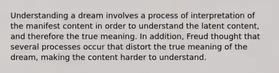 Understanding a dream involves a process of interpretation of the manifest content in order to understand the latent content, and therefore the true meaning. In addition, Freud thought that several processes occur that distort the true meaning of the dream, making the content harder to understand.