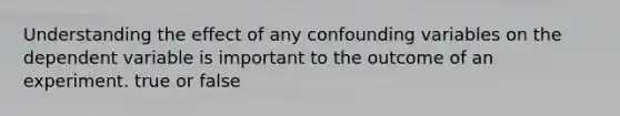 Understanding the effect of any confounding variables on the dependent variable is important to the outcome of an experiment. true or false