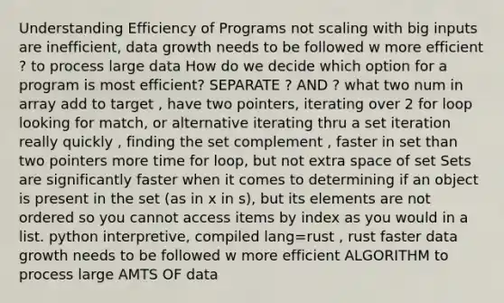 Understanding Efficiency of Programs not scaling with big inputs are inefficient, data growth needs to be followed w more efficient ? to process large data How do we decide which option for a program is most efficient? SEPARATE ? AND ? what two num in array add to target , have two pointers, iterating over 2 for loop looking for match, or alternative iterating thru a set iteration really quickly , finding the set complement , faster in set than two pointers more time for loop, but not extra space of set Sets are significantly faster when it comes to determining if an object is present in the set (as in x in s), but its elements are not ordered so you cannot access items by index as you would in a list. python interpretive, compiled lang=rust , rust faster data growth needs to be followed w more efficient ALGORITHM to process large AMTS OF data