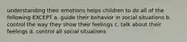 understanding their emotions helps children to do all of the following EXCEPT a. guide their behavior in social situations b. control the way they show their feelings c. talk about their feelings d. control all social situations