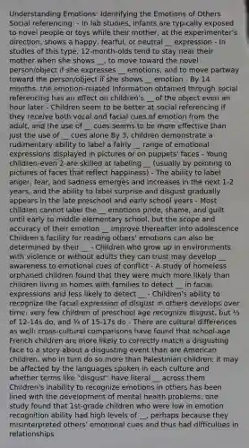 Understanding Emotions: Identifying the Emotions of Others Social referencing: - In lab studies, infants are typically exposed to novel people or toys while their mother, at the experimenter's direction, shows a happy, fearful, or neutral __ expression - In studies of this type, 12-month-olds tend to stay near their mother when she shows __, to move toward the novel person/object if she expresses __ emotions, and to move partway toward the person/object if she shows __ emotion - By 14 months, the emotion-related information obtained through social referencing has an effect on children's __ of the object even an hour later - Children seem to be better at social referencing if they receive both vocal and facial cues of emotion from the adult, and the use of __ cues seems to be more effective than just the use of __ cues alone By 3, children demonstrate a rudimentary ability to label a fairly __ range of emotional expressions displayed in pictures or on puppets' faces - Young children-even 2-are skilled at labeling __ (usually by pointing to pictures of faces that reflect happiness) - The ability to label anger, fear, and sadness emerges and increases in the next 1-2 years, and the ability to label surprise and disgust gradually appears in the late preschool and early school years - Most children cannot label the __ emotions pride, shame, and guilt until early to middle elementary school, but the scope and accuracy of their emotion __ improve thereafter into adolescence Children's facility for reading others' emotions can also be determined by their __ - Children who grow up in environments with violence or without adults they can trust may develop __ awareness to emotional cues of conflict - A study of homeless orphaned children found that they were much more likely than children living in homes with families to detect __ in facial expressions and less likely to detect __ - Children's ability to recognize the facial expression of disgust in others develops over time; very few children of preschool age recognize disgust, but ⅓ of 12-14s do, and ¾ of 15-17s do - There are cultural differences as well: cross-cultural comparisons have found that school-age French children are more likely to correctly match a disgusting face to a story about a disgusting event than are American children, who in turn do so more than Palestinian children; it may be affected by the languages spoken in each culture and whether terms like "disgust" have literal __ across them Children's inability to recognize emotions in others has been lined with the development of mental health problems: one study found that 1st-grade children who were low in emotion recognition ability had high levels of __, perhaps because they misinterpreted others' emotional cues and thus had difficulties in relationships