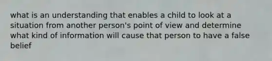 what is an understanding that enables a child to look at a situation from another person's point of view and determine what kind of information will cause that person to have a false belief