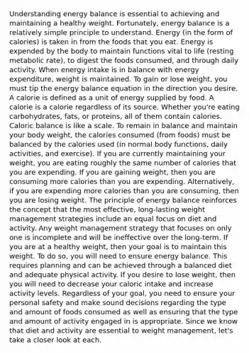 Understanding energy balance is essential to achieving and maintaining a healthy weight. Fortunately, energy balance is a relatively simple principle to understand. Energy (in the form of calories) is taken in from the foods that you eat. Energy is expended by the body to maintain functions vital to life (resting metabolic rate), to digest the foods consumed, and through daily activity. When energy intake is in balance with energy expenditure, weight is maintained. To gain or lose weight, you must tip the energy balance equation in the direction you desire. A calorie is defined as a unit of energy supplied by food. A calorie is a calorie regardless of its source. Whether you're eating carbohydrates, fats, or proteins, all of them contain calories. Caloric balance is like a scale. To remain in balance and maintain your body weight, the calories consumed (from foods) must be balanced by the calories used (in normal body functions, daily activities, and exercise). If you are currently maintaining your weight, you are eating roughly the same number of calories that you are expending. If you are gaining weight, then you are consuming more calories than you are expending. Alternatively, if you are expending more calories than you are consuming, then you are losing weight. The principle of energy balance reinforces the concept that the most effective, long-lasting weight management strategies include an equal focus on diet and activity. Any weight management strategy that focuses on only one is incomplete and will be ineffective over the long-term. If you are at a healthy weight, then your goal is to maintain this weight. To do so, you will need to ensure energy balance. This requires planning and can be achieved through a balanced diet and adequate physical activity. If you desire to lose weight, then you will need to decrease your caloric intake and increase activity levels. Regardless of your goal, you need to ensure your personal safety and make sound decisions regarding the type and amount of foods consumed as well as ensuring that the type and amount of activity engaged in is appropriate. Since we know that diet and activity are essential to weight management, let's take a closer look at each.